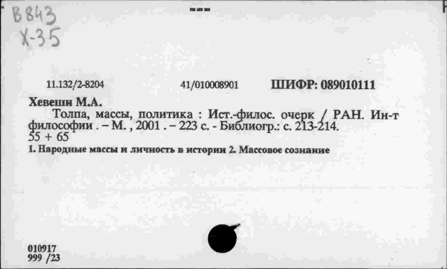 ﻿«5
11.132/2-8204	41/010008901 ШИФР: 089010111
Хевеши М.А.
Толпа, массы, политика : Ист.-филос. очерк / РАН. Ин-т философии . - М., 2001. - 223 с. - Биолиогр.: с. 213-214.
1. Народные массы и личность в истории 2. Массовое сознание
010917
999 /23